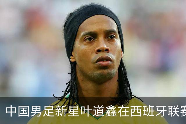 中国男足新星叶道鑫在西班牙联赛焕发光彩，单场戴帽引关注