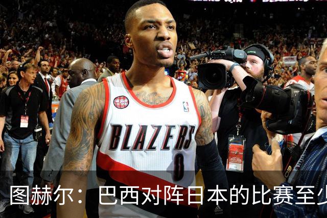 图赫尔：巴西对阵日本的比赛至少是四分之一决赛级别的