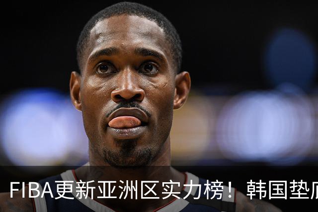 FIBA更新亚洲区实力榜！韩国垫底，日本第六，中国台北第八，中国男篮被高估！